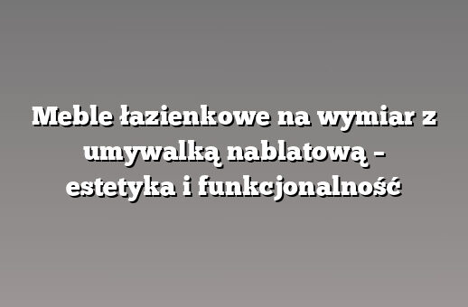 Meble łazienkowe na wymiar z umywalką nablatową – estetyka i funkcjonalność