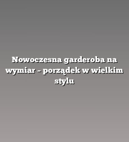 Nowoczesna garderoba na wymiar – porządek w wielkim stylu