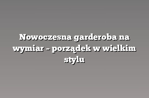 Nowoczesna garderoba na wymiar – porządek w wielkim stylu