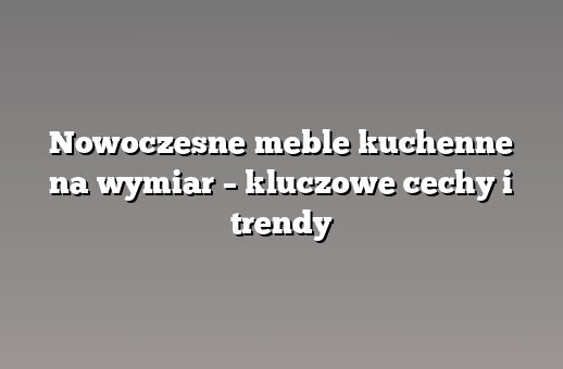 Nowoczesne meble kuchenne na wymiar – kluczowe cechy i trendy