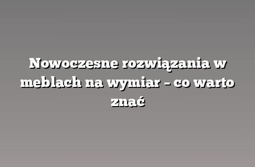 Nowoczesne rozwiązania w meblach na wymiar – co warto znać