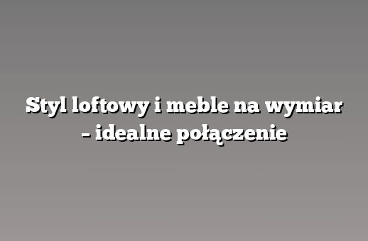 Styl loftowy i meble na wymiar – idealne połączenie