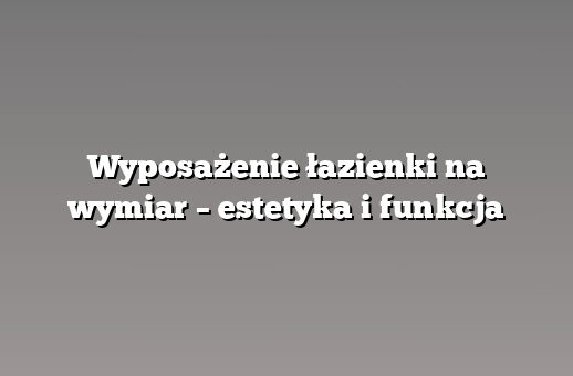 Wyposażenie łazienki na wymiar – estetyka i funkcja