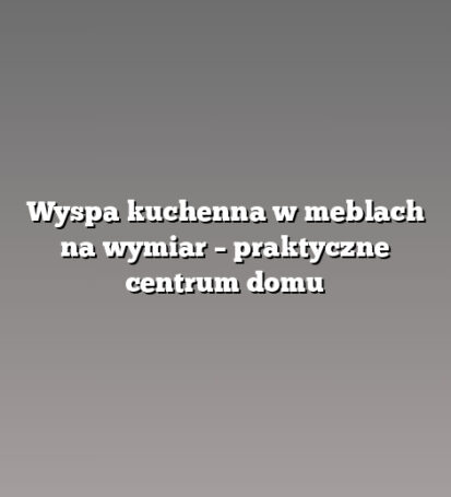 Wyspa kuchenna w meblach na wymiar – praktyczne centrum domu