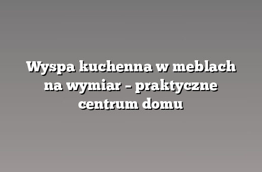 Wyspa kuchenna w meblach na wymiar – praktyczne centrum domu