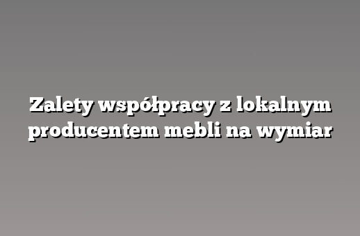 Zalety współpracy z lokalnym producentem mebli na wymiar