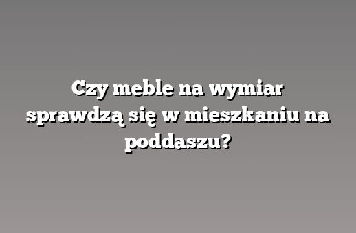 Czy meble na wymiar sprawdzą się w mieszkaniu na poddaszu?