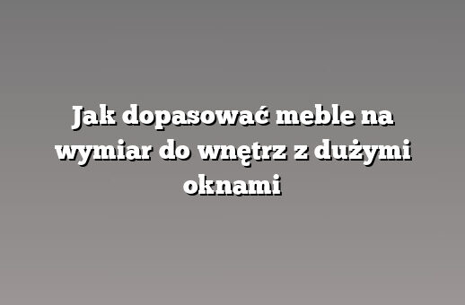 Jak dopasować meble na wymiar do wnętrz z dużymi oknami