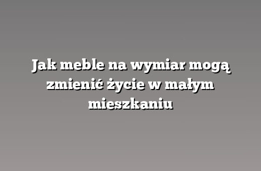 Jak meble na wymiar mogą zmienić życie w małym mieszkaniu