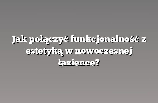 Jak połączyć funkcjonalność z estetyką w nowoczesnej łazience?