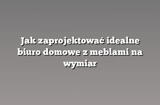 Jak zaprojektować idealne biuro domowe z meblami na wymiar
