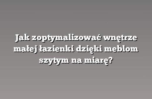 Jak zoptymalizować wnętrze małej łazienki dzięki meblom szytym na miarę?