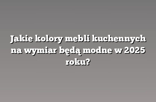 Jakie kolory mebli kuchennych na wymiar będą modne w 2025 roku?