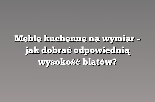 Meble kuchenne na wymiar – jak dobrać odpowiednią wysokość blatów?