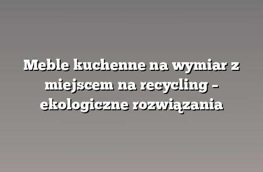 Meble kuchenne na wymiar z miejscem na recycling – ekologiczne rozwiązania