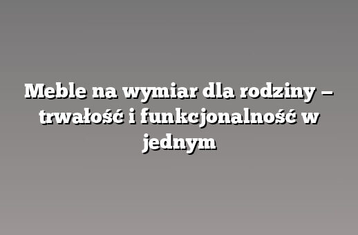 Meble na wymiar dla rodziny — trwałość i funkcjonalność w jednym
