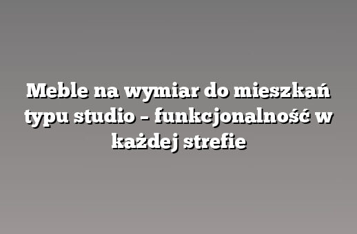 Meble na wymiar do mieszkań typu studio – funkcjonalność w każdej strefie
