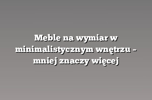 Meble na wymiar w minimalistycznym wnętrzu – mniej znaczy więcej