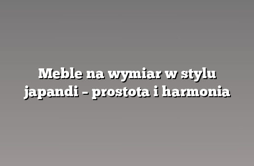 Meble na wymiar w stylu japandi – prostota i harmonia