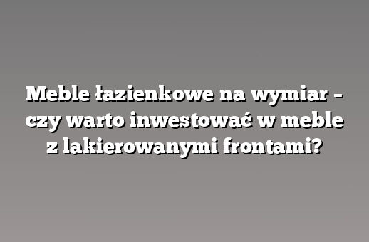 Meble łazienkowe na wymiar – czy warto inwestować w meble z lakierowanymi frontami?