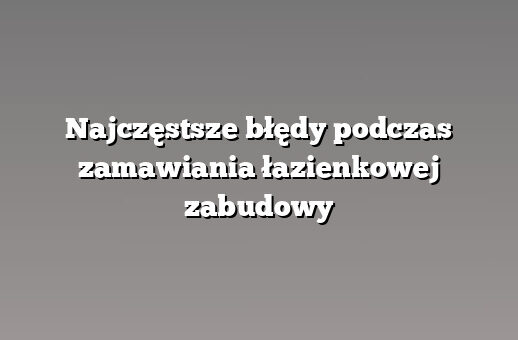 Najczęstsze błędy podczas zamawiania łazienkowej zabudowy