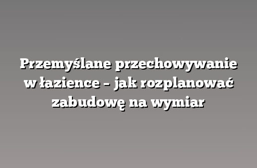 Przemyślane przechowywanie w łazience – jak rozplanować zabudowę na wymiar