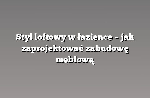 Styl loftowy w łazience – jak zaprojektować zabudowę meblową
