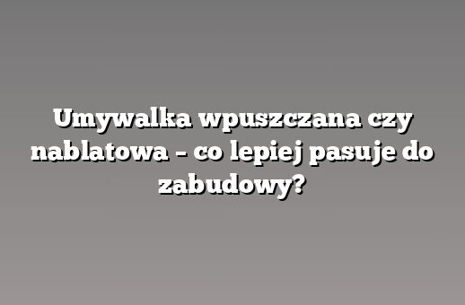 Umywalka wpuszczana czy nablatowa – co lepiej pasuje do zabudowy?