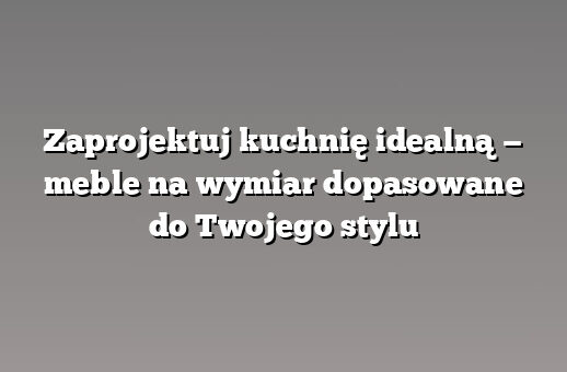 Zaprojektuj kuchnię idealną — meble na wymiar dopasowane do Twojego stylu