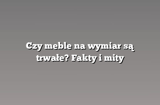 Czy meble na wymiar są trwałe? Fakty i mity