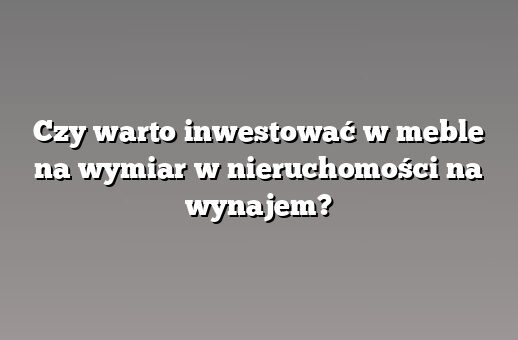 Czy warto inwestować w meble na wymiar w nieruchomości na wynajem?