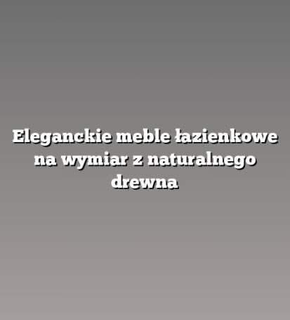 Eleganckie meble łazienkowe na wymiar z naturalnego drewna