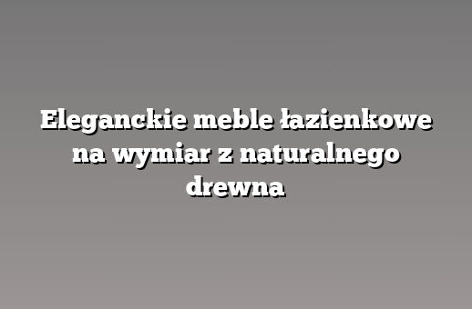 Eleganckie meble łazienkowe na wymiar z naturalnego drewna