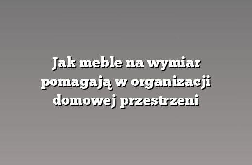 Jak meble na wymiar pomagają w organizacji domowej przestrzeni