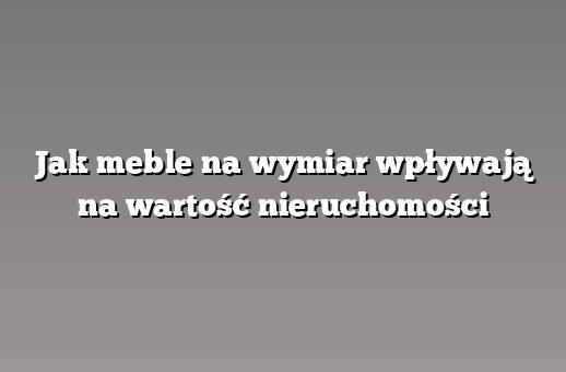 Jak meble na wymiar wpływają na wartość nieruchomości