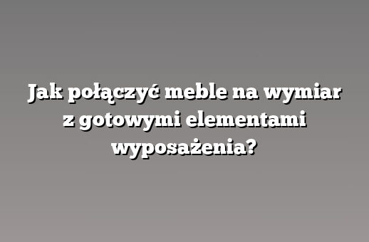 Jak połączyć meble na wymiar z gotowymi elementami wyposażenia?