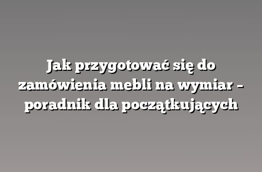Jak przygotować się do zamówienia mebli na wymiar – poradnik dla początkujących