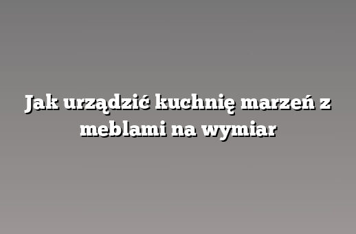 Jak urządzić kuchnię marzeń z meblami na wymiar