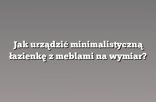 Jak urządzić minimalistyczną łazienkę z meblami na wymiar?