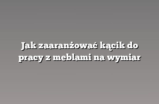 Jak zaaranżować kącik do pracy z meblami na wymiar