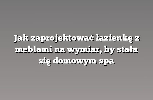 Jak zaprojektować łazienkę z meblami na wymiar, by stała się domowym spa