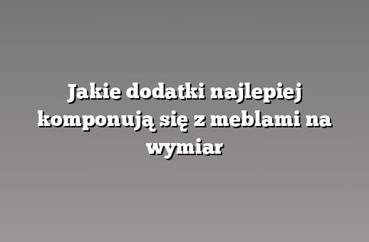 Jakie dodatki najlepiej komponują się z meblami na wymiar