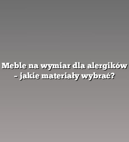 Meble na wymiar dla alergików – jakie materiały wybrać?