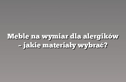 Meble na wymiar dla alergików – jakie materiały wybrać?
