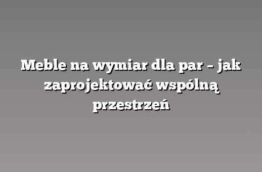 Meble na wymiar dla par – jak zaprojektować wspólną przestrzeń