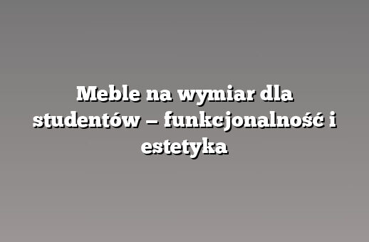 Meble na wymiar dla studentów — funkcjonalność i estetyka