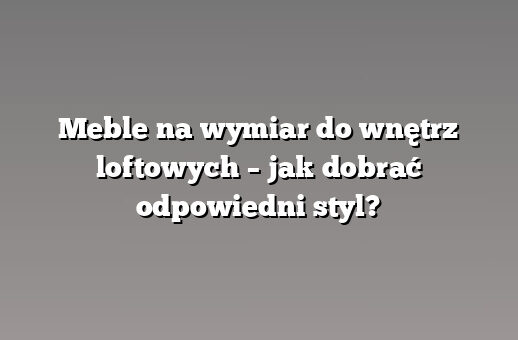 Meble na wymiar do wnętrz loftowych – jak dobrać odpowiedni styl?