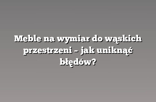 Meble na wymiar do wąskich przestrzeni – jak uniknąć błędów?