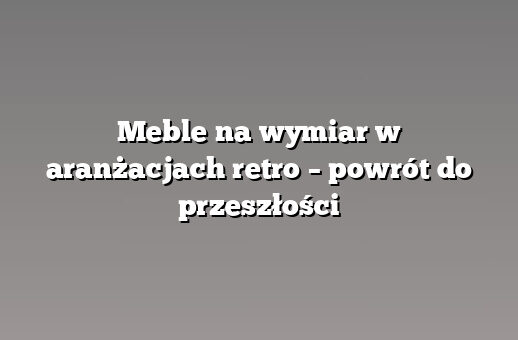 Meble na wymiar w aranżacjach retro – powrót do przeszłości