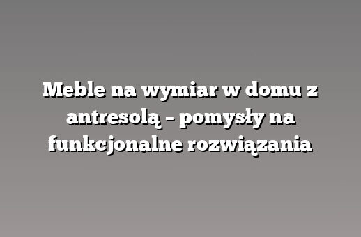 Meble na wymiar w domu z antresolą – pomysły na funkcjonalne rozwiązania